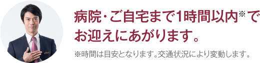 病院・ご自宅まで1時間以内※でお迎えにあがります。